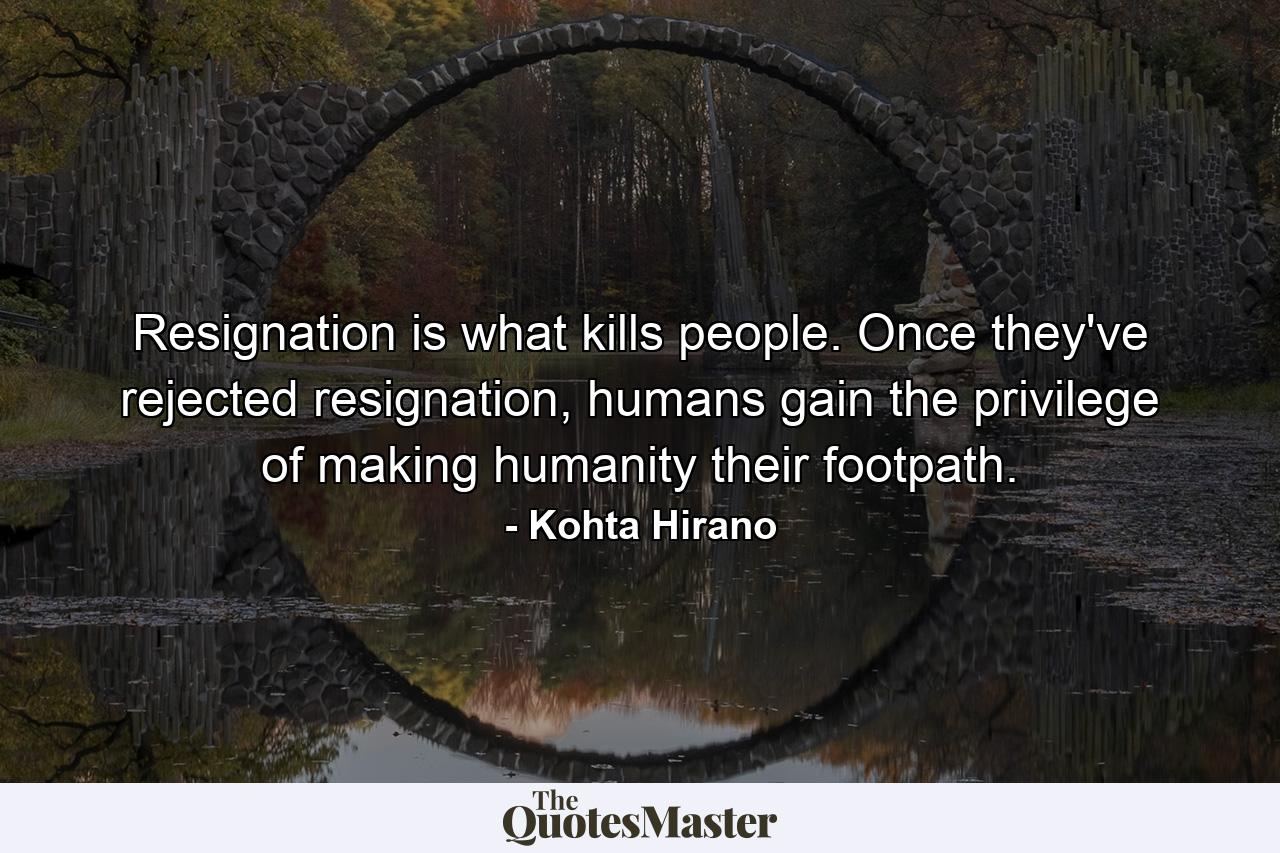 Resignation is what kills people. Once they've rejected resignation, humans gain the privilege of making humanity their footpath. - Quote by Kohta Hirano