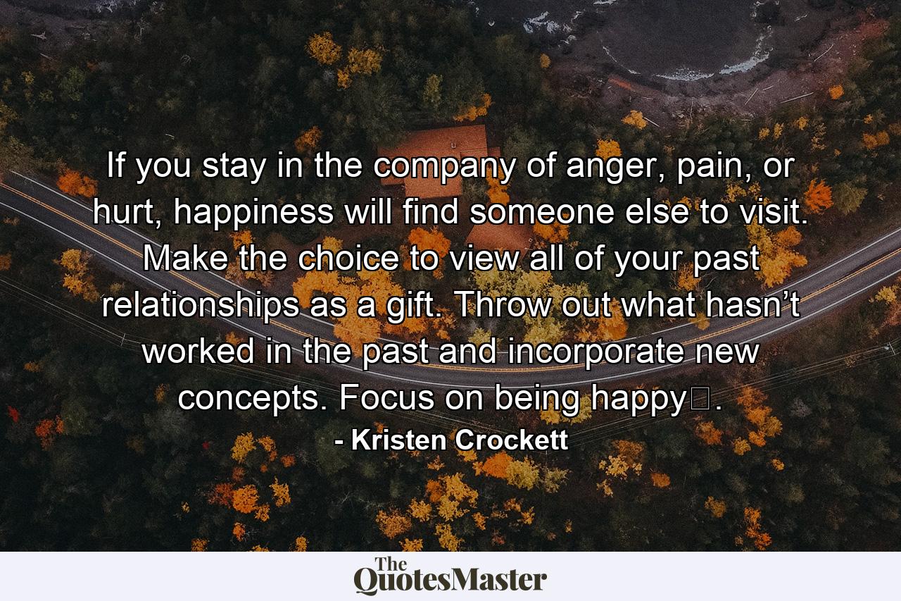 If you stay in the company of anger, pain, or hurt, happiness will find someone else to visit. Make the choice to view all of your past relationships as a gift. Throw out what hasn’t worked in the past and incorporate new concepts. Focus on being happy﻿. - Quote by Kristen Crockett