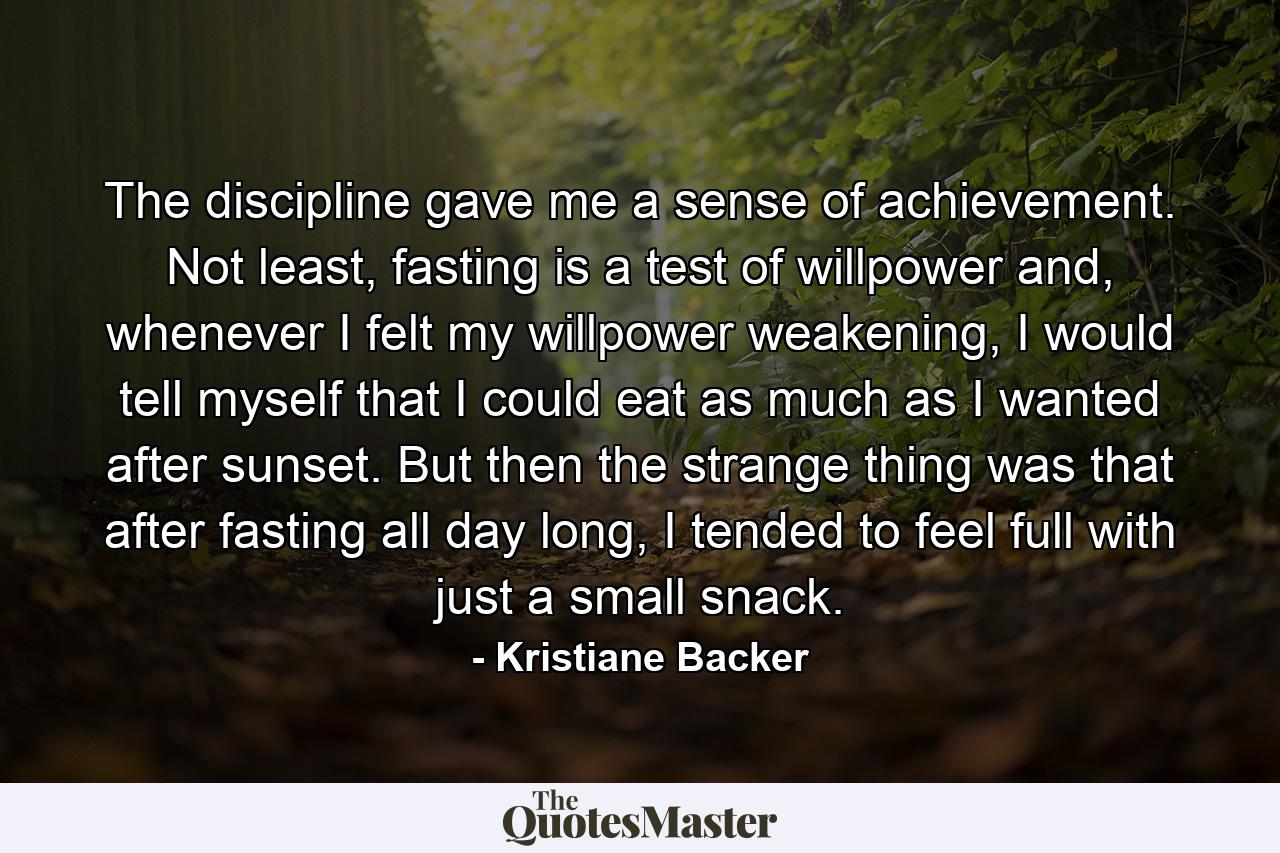 The discipline gave me a sense of achievement. Not least, fasting is a test of willpower and, whenever I felt my willpower weakening, I would tell myself that I could eat as much as I wanted after sunset. But then the strange thing was that after fasting all day long, I tended to feel full with just a small snack. - Quote by Kristiane Backer