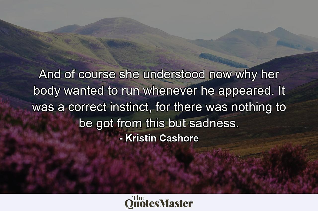 And of course she understood now why her body wanted to run whenever he appeared. It was a correct instinct, for there was nothing to be got from this but sadness. - Quote by Kristin Cashore