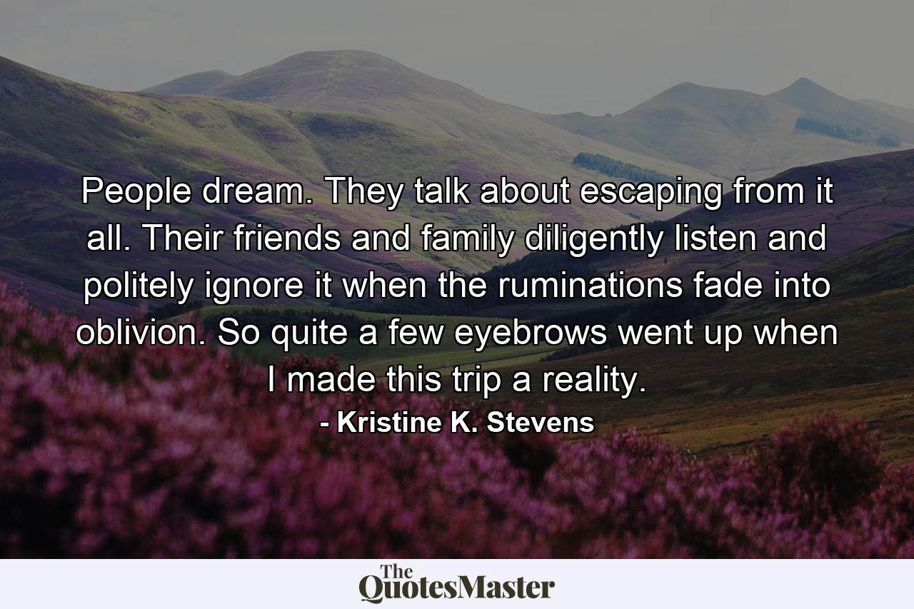 People dream. They talk about escaping from it all. Their friends and family diligently listen and politely ignore it when the ruminations fade into oblivion. So quite a few eyebrows went up when I made this trip a reality. - Quote by Kristine K. Stevens