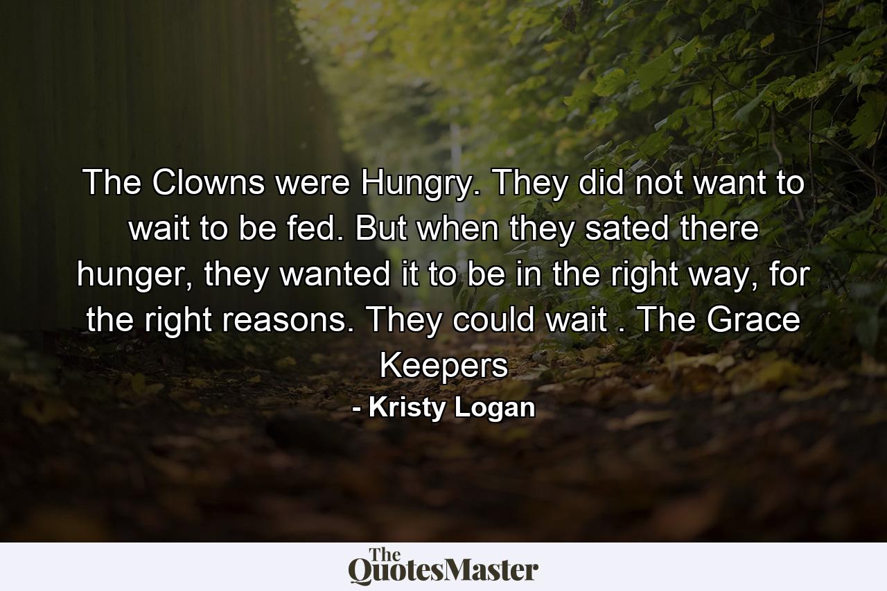 The Clowns were Hungry. They did not want to wait to be fed. But when they sated there hunger, they wanted it to be in the right way, for the right reasons. They could wait . The Grace Keepers - Quote by Kristy Logan