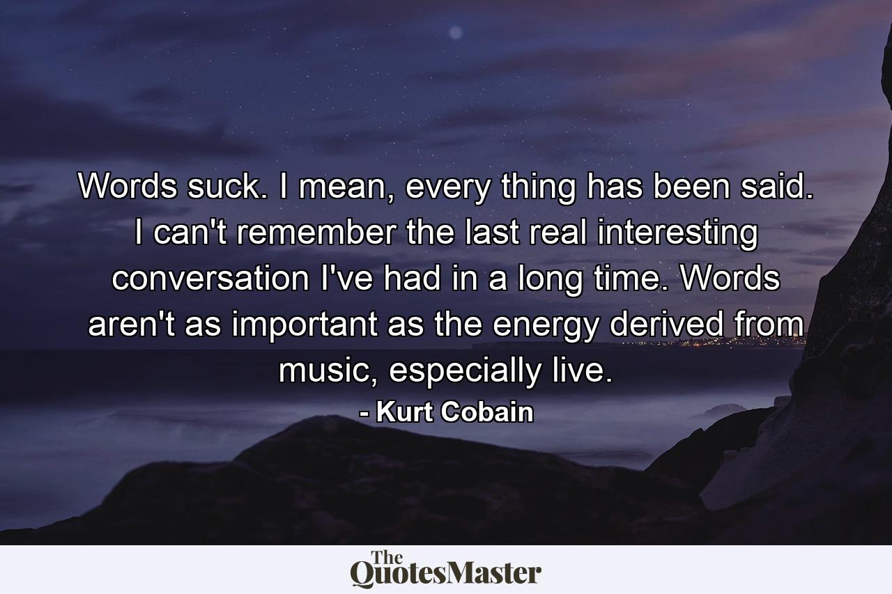 Words suck. I mean, every thing has been said. I can't remember the last real interesting conversation I've had in a long time. Words aren't as important as the energy derived from music, especially live. - Quote by Kurt Cobain