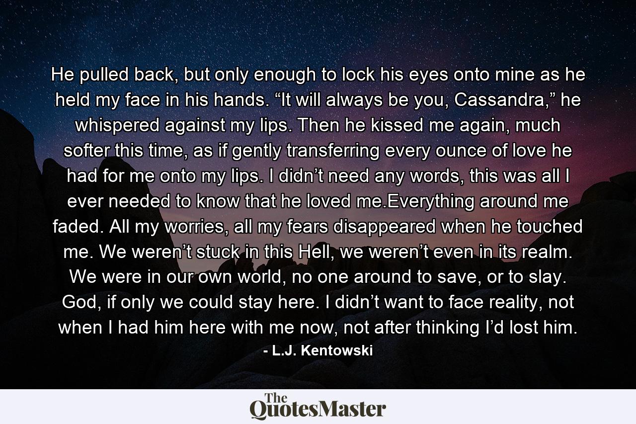 He pulled back, but only enough to lock his eyes onto mine as he held my face in his hands. “It will always be you, Cassandra,” he whispered against my lips. Then he kissed me again, much softer this time, as if gently transferring every ounce of love he had for me onto my lips. I didn’t need any words, this was all I ever needed to know that he loved me.Everything around me faded. All my worries, all my fears disappeared when he touched me. We weren’t stuck in this Hell, we weren’t even in its realm. We were in our own world, no one around to save, or to slay. God, if only we could stay here. I didn’t want to face reality, not when I had him here with me now, not after thinking I’d lost him. - Quote by L.J. Kentowski