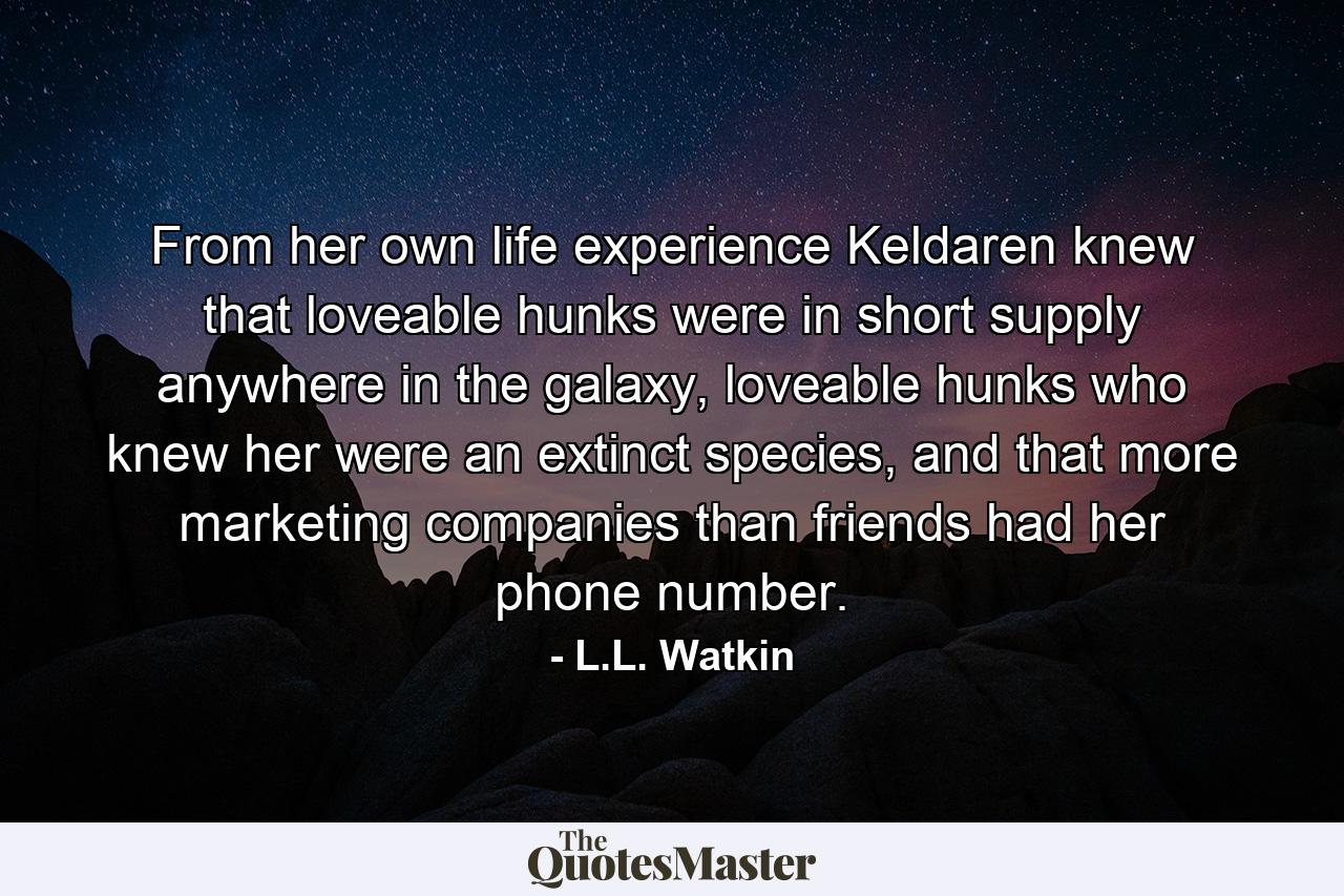 From her own life experience Keldaren knew that loveable hunks were in short supply anywhere in the galaxy, loveable hunks who knew her were an extinct species, and that more marketing companies than friends had her phone number. - Quote by L.L. Watkin