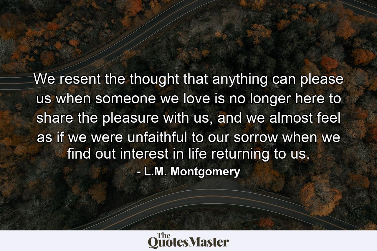 We resent the thought that anything can please us when someone we love is no longer here to share the pleasure with us, and we almost feel as if we were unfaithful to our sorrow when we find out interest in life returning to us. - Quote by L.M. Montgomery