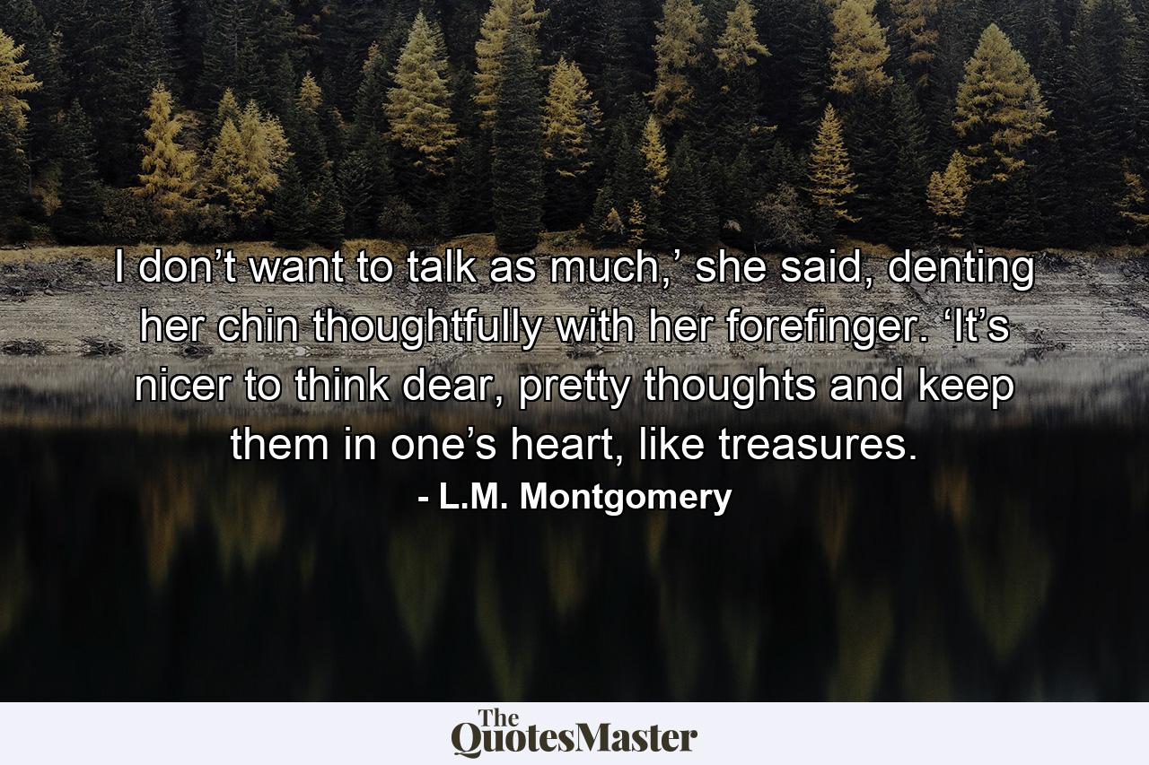 I don’t want to talk as much,’ she said, denting her chin thoughtfully with her forefinger. ‘It’s nicer to think dear, pretty thoughts and keep them in one’s heart, like treasures. - Quote by L.M. Montgomery