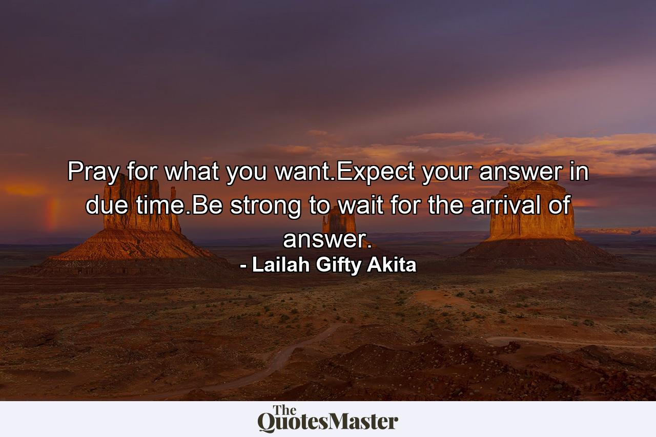 Pray for what you want.Expect your answer in due time.Be strong to wait for the arrival of answer. - Quote by Lailah Gifty Akita