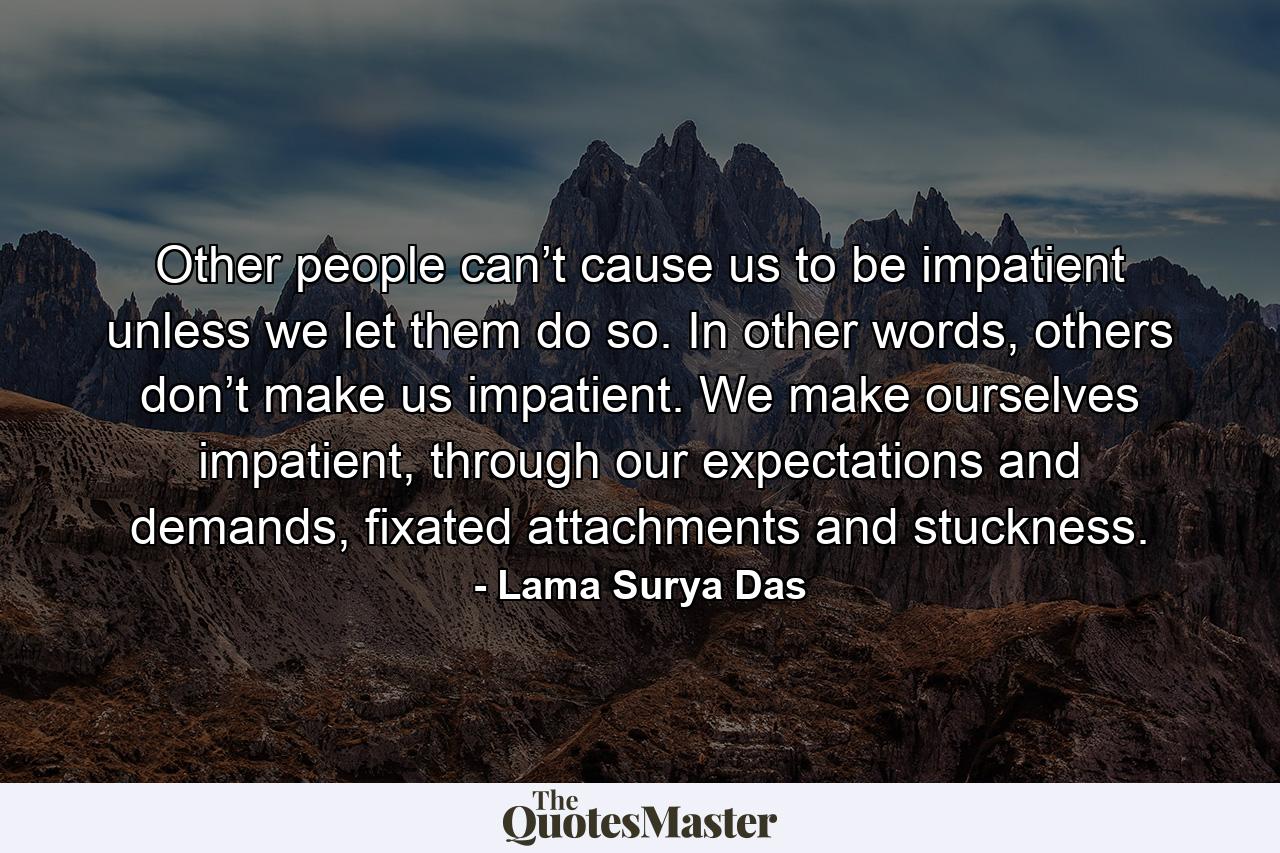 Other people can’t cause us to be impatient unless we let them do so. In other words, others don’t make us impatient. We make ourselves impatient, through our expectations and demands, fixated attachments and stuckness. - Quote by Lama Surya Das