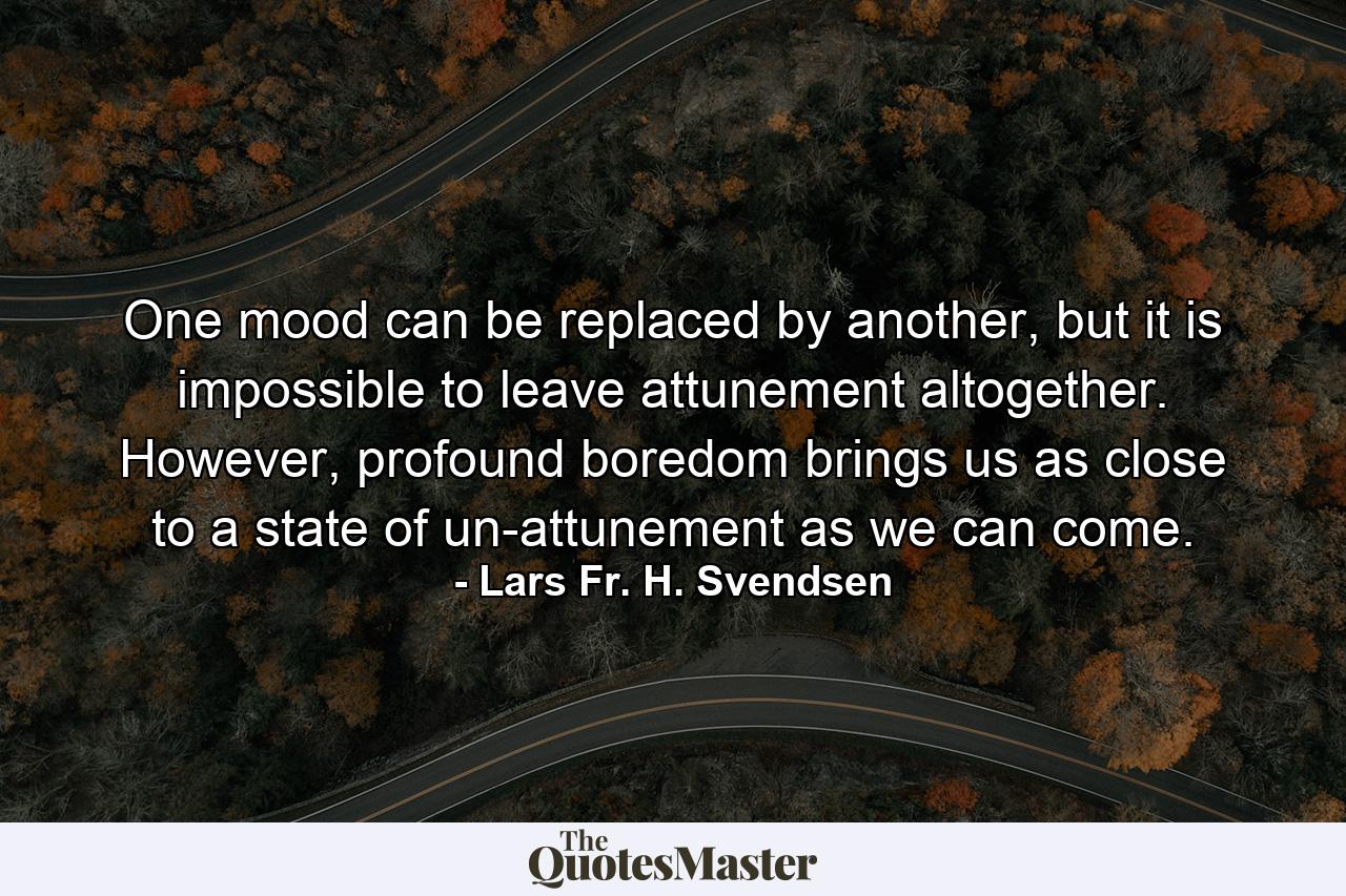 One mood can be replaced by another, but it is impossible to leave attunement altogether. However, profound boredom brings us as close to a state of un-attunement as we can come. - Quote by Lars Fr. H. Svendsen