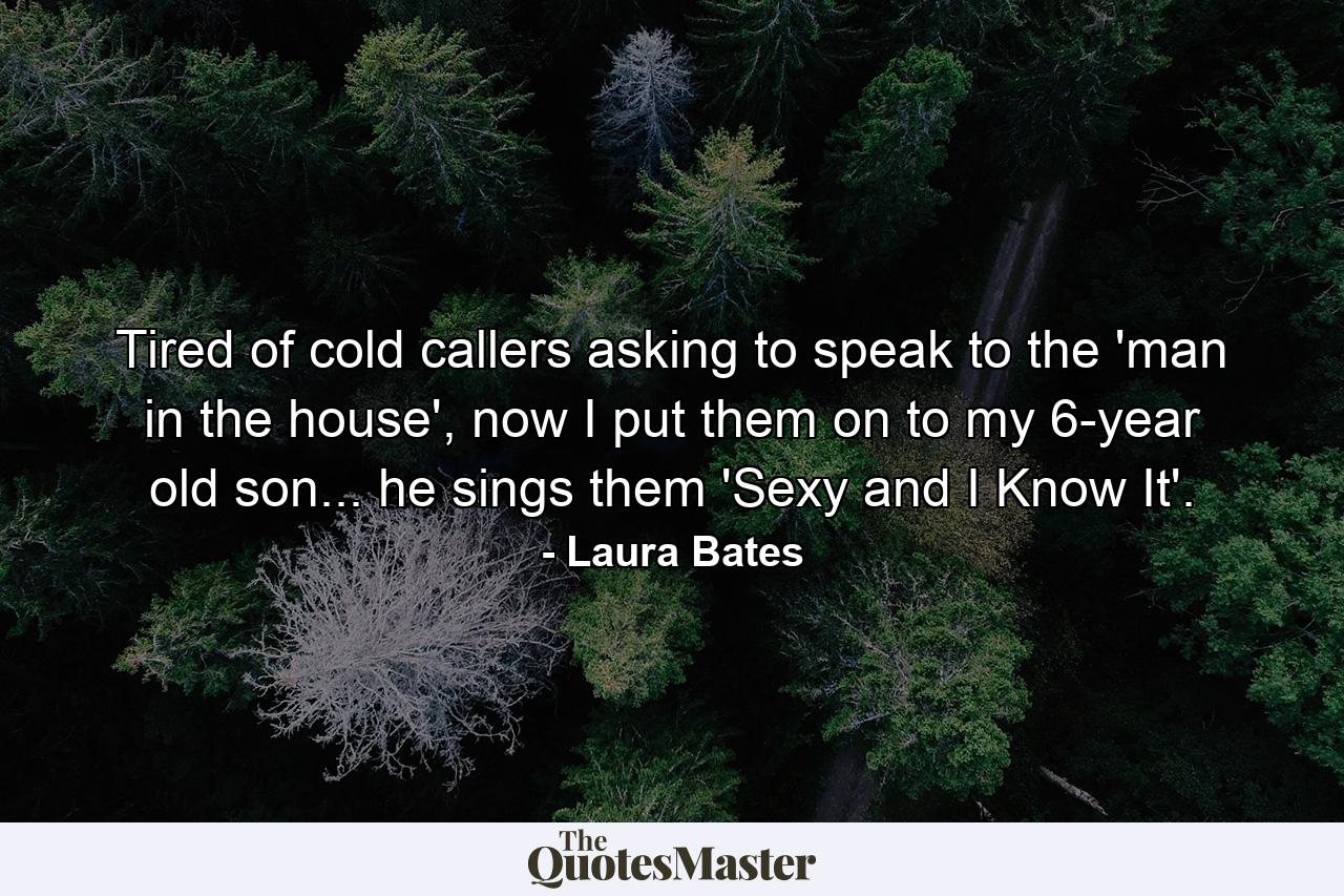 Tired of cold callers asking to speak to the 'man in the house', now I put them on to my 6-year old son... he sings them 'Sexy and I Know It'. - Quote by Laura Bates