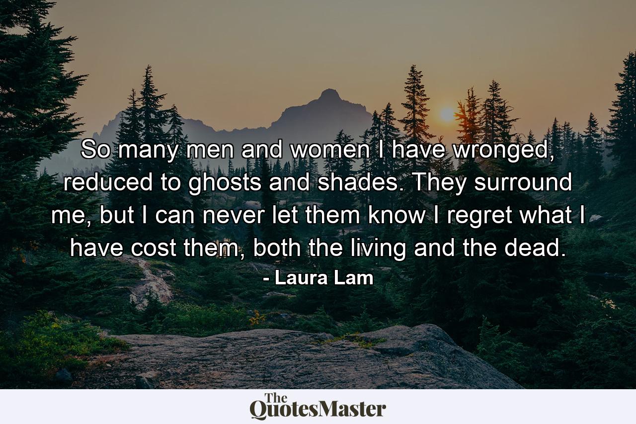 So many men and women I have wronged, reduced to ghosts and shades. They surround me, but I can never let them know I regret what I have cost them, both the living and the dead. - Quote by Laura Lam