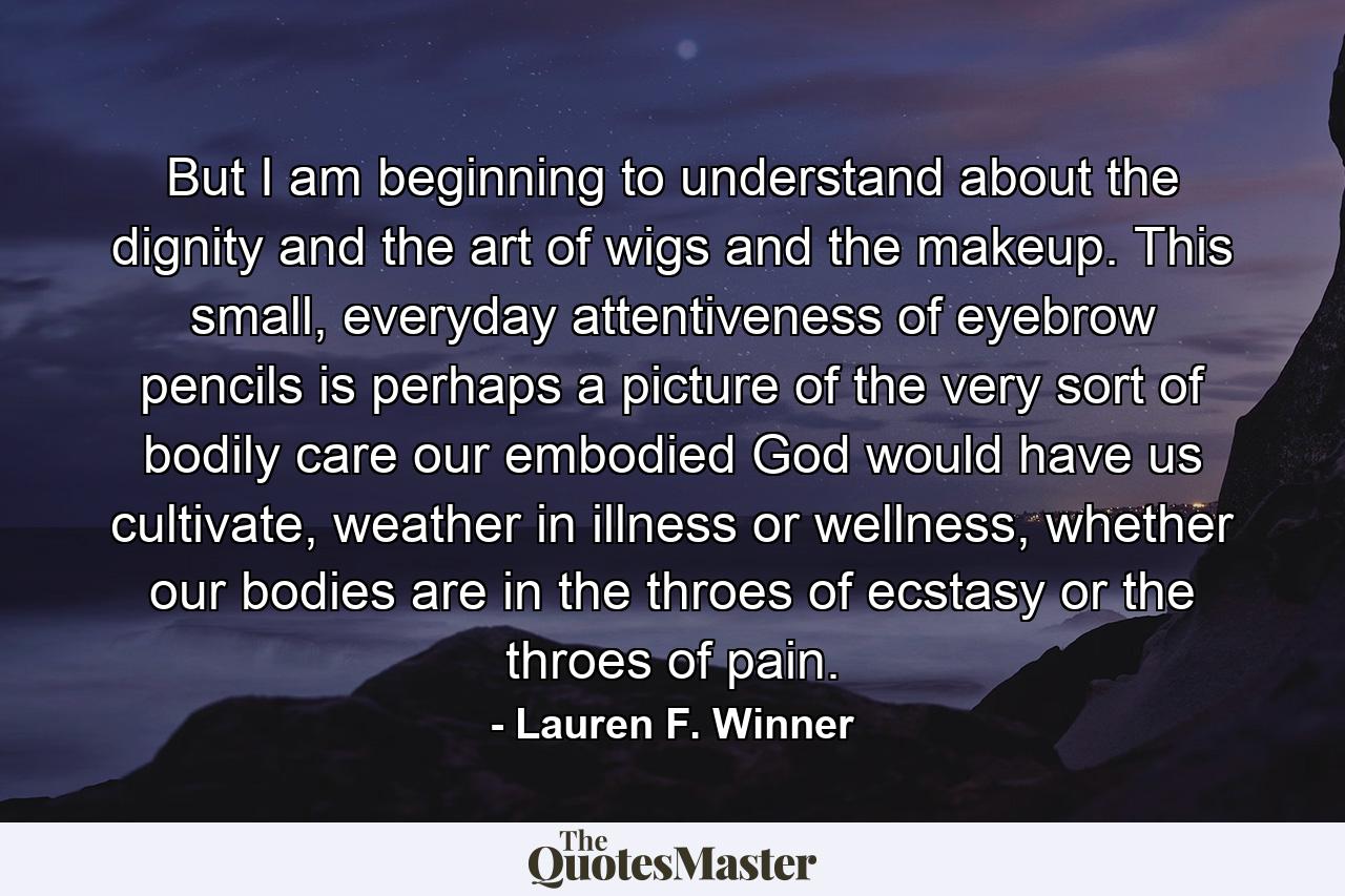 But I am beginning to understand about the dignity and the art of wigs and the makeup. This small, everyday attentiveness of eyebrow pencils is perhaps a picture of the very sort of bodily care our embodied God would have us cultivate, weather in illness or wellness, whether our bodies are in the throes of ecstasy or the throes of pain. - Quote by Lauren F. Winner