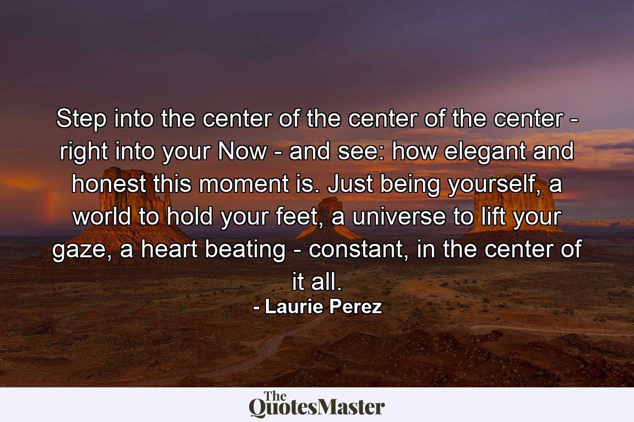 Step into the center of the center of the center - right into your Now - and see: how elegant and honest this moment is. Just being yourself, a world to hold your feet, a universe to lift your gaze, a heart beating - constant, in the center of it all. - Quote by Laurie Perez