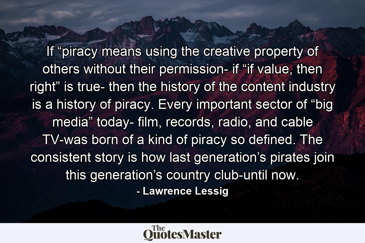 If “piracy means using the creative property of others without their permission- if “if value, then right” is true- then the history of the content industry is a history of piracy. Every important sector of “big media” today- film, records, radio, and cable TV-was born of a kind of piracy so defined. The consistent story is how last generation’s pirates join this generation’s country club-until now. - Quote by Lawrence Lessig