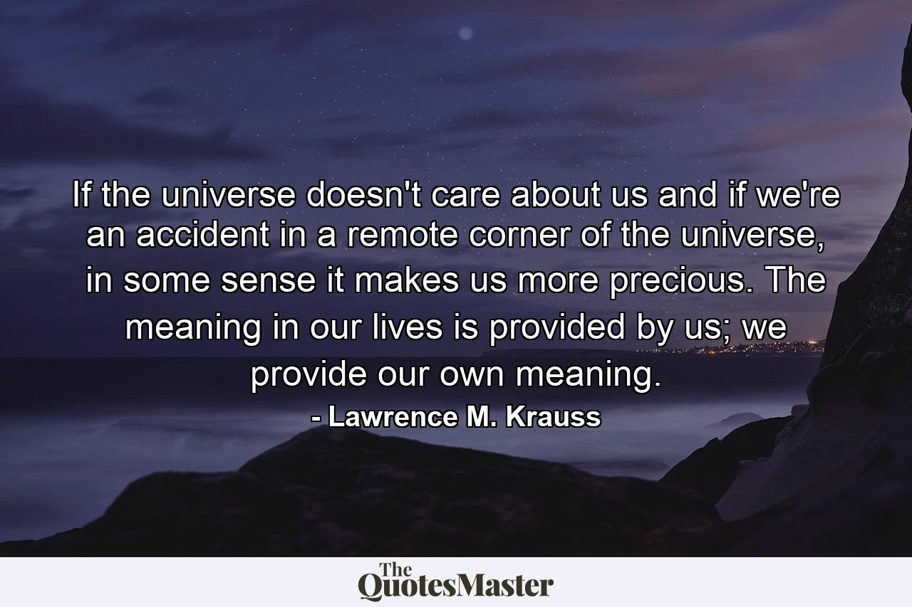 If the universe doesn't care about us and if we're an accident in a remote corner of the universe, in some sense it makes us more precious. The meaning in our lives is provided by us; we provide our own meaning. - Quote by Lawrence M. Krauss