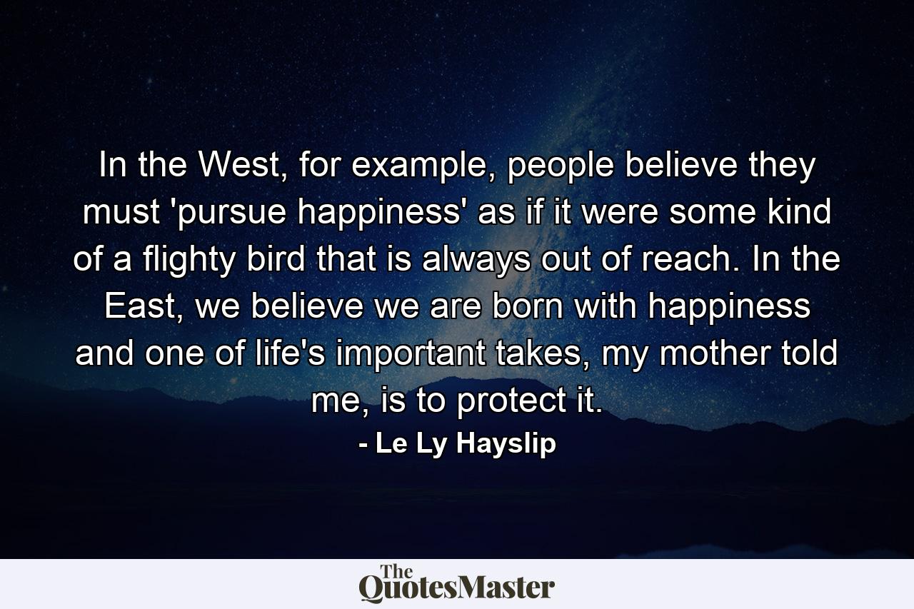 In the West, for example, people believe they must 'pursue happiness' as if it were some kind of a flighty bird that is always out of reach. In the East, we believe we are born with happiness and one of life's important takes, my mother told me, is to protect it. - Quote by Le Ly Hayslip