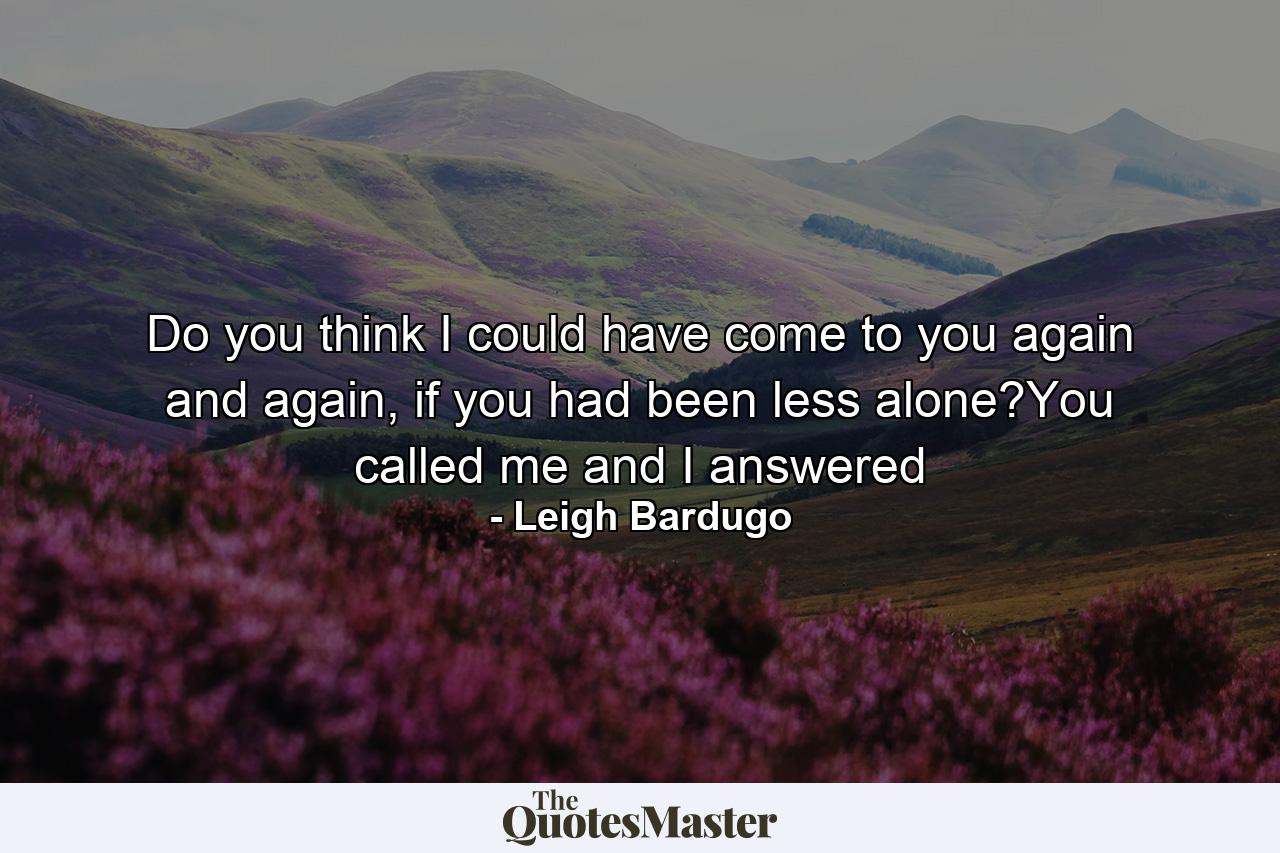 Do you think I could have come to you again and again, if you had been less alone?You called me and I answered - Quote by Leigh Bardugo