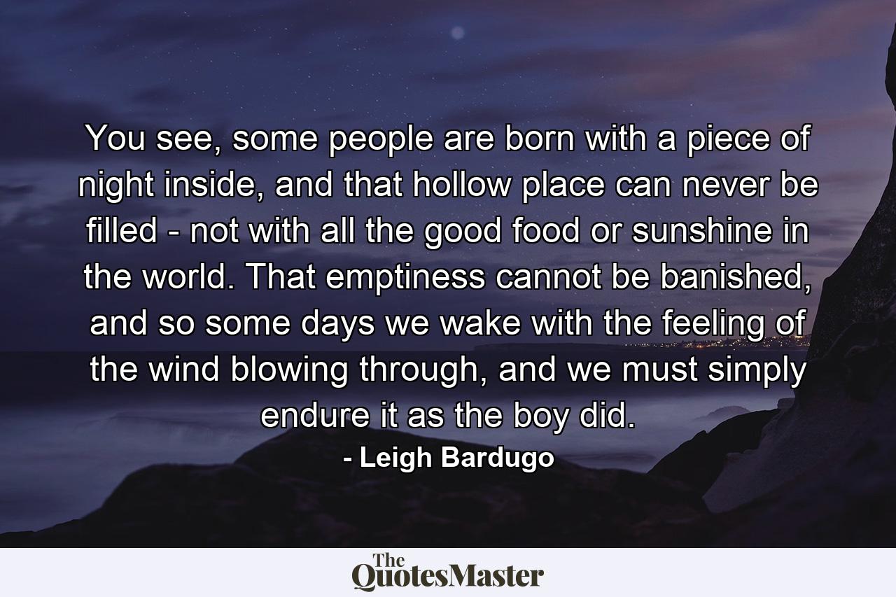 You see, some people are born with a piece of night inside, and that hollow place can never be filled - not with all the good food or sunshine in the world. That emptiness cannot be banished, and so some days we wake with the feeling of the wind blowing through, and we must simply endure it as the boy did. - Quote by Leigh Bardugo