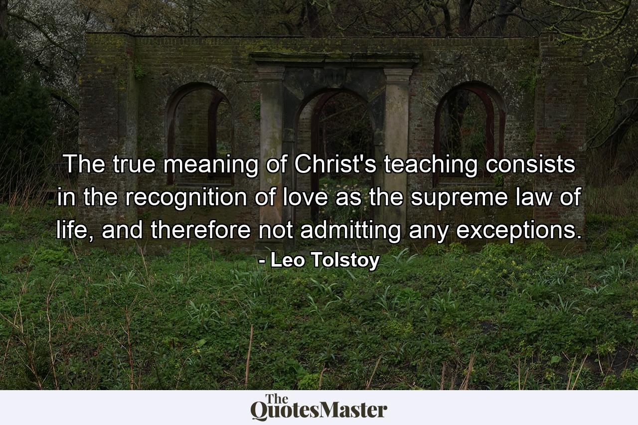 The true meaning of Christ's teaching consists in the recognition of love as the supreme law of life, and therefore not admitting any exceptions. - Quote by Leo Tolstoy