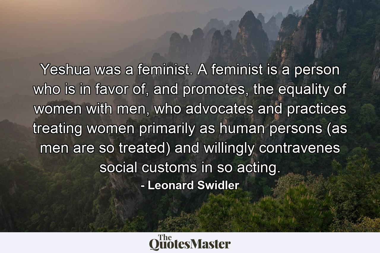 Yeshua was a feminist. A feminist is a person who is in favor of, and promotes, the equality of women with men, who advocates and practices treating women primarily as human persons (as men are so treated) and willingly contravenes social customs in so acting. - Quote by Leonard Swidler