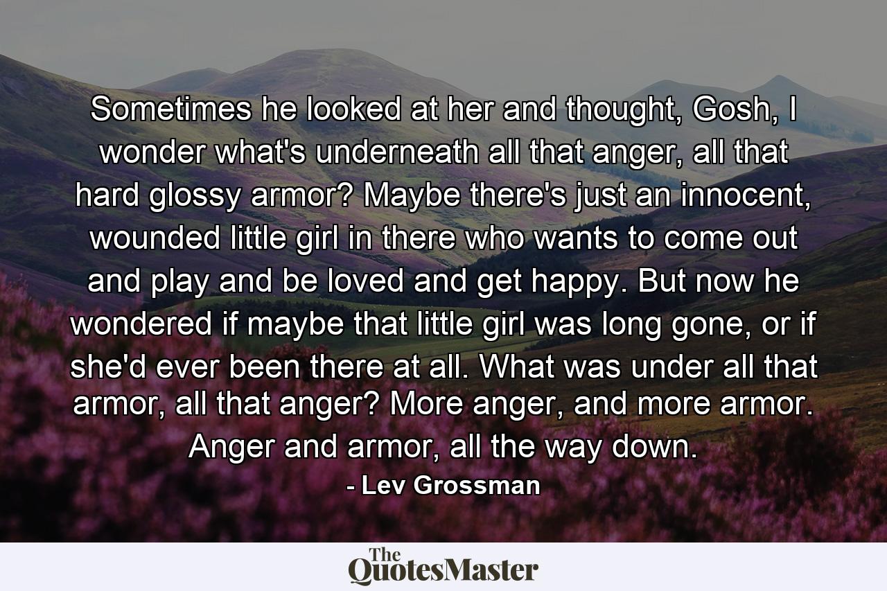 Sometimes he looked at her and thought, Gosh, I wonder what's underneath all that anger, all that hard glossy armor? Maybe there's just an innocent, wounded little girl in there who wants to come out and play and be loved and get happy. But now he wondered if maybe that little girl was long gone, or if she'd ever been there at all. What was under all that armor, all that anger? More anger, and more armor. Anger and armor, all the way down. - Quote by Lev Grossman