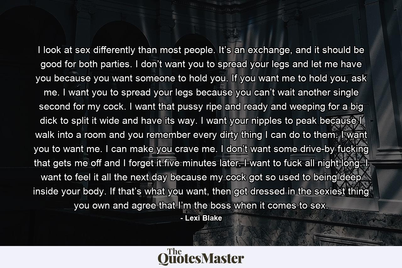 I look at sex differently than most people. It’s an exchange, and it should be good for both parties. I don’t want you to spread your legs and let me have you because you want someone to hold you. If you want me to hold you, ask me. I want you to spread your legs because you can’t wait another single second for my cock. I want that pussy ripe and ready and weeping for a big dick to split it wide and have its way. I want your nipples to peak because I walk into a room and you remember every dirty thing I can do to them. I want you to want me. I can make you crave me. I don’t want some drive-by fucking that gets me off and I forget it five minutes later. I want to fuck all night long. I want to feel it all the next day because my cock got so used to being deep inside your body. If that’s what you want, then get dressed in the sexiest thing you own and agree that I’m the boss when it comes to sex. - Quote by Lexi Blake