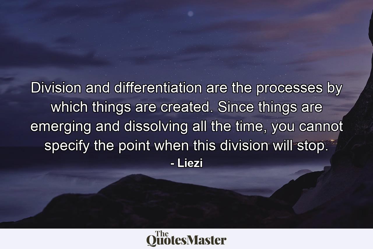 Division and differentiation are the processes by which things are created. Since things are emerging and dissolving all the time, you cannot specify the point when this division will stop. - Quote by Liezi