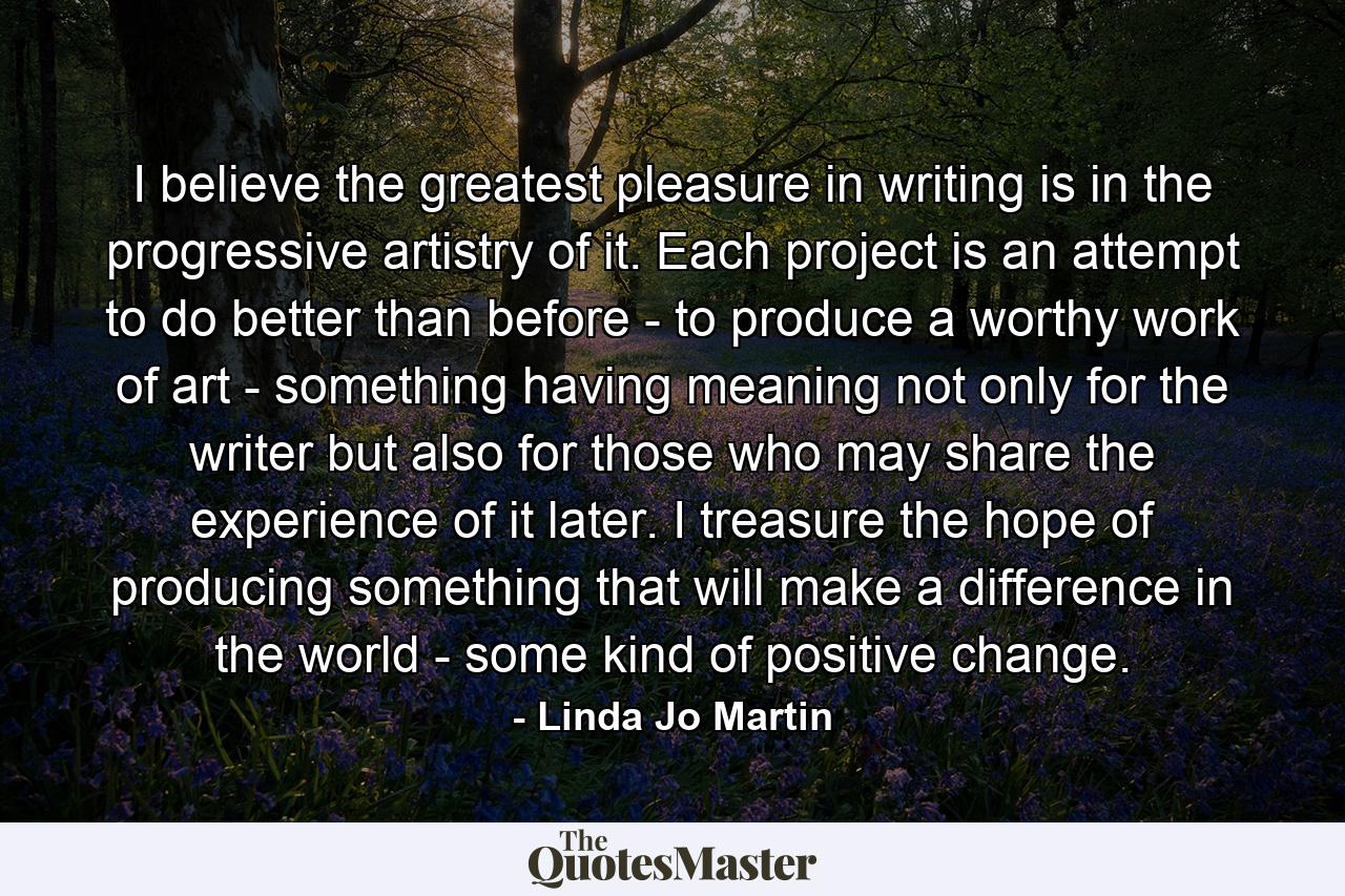 I believe the greatest pleasure in writing is in the progressive artistry of it. Each project is an attempt to do better than before - to produce a worthy work of art - something having meaning not only for the writer but also for those who may share the experience of it later. I treasure the hope of producing something that will make a difference in the world - some kind of positive change. - Quote by Linda Jo Martin