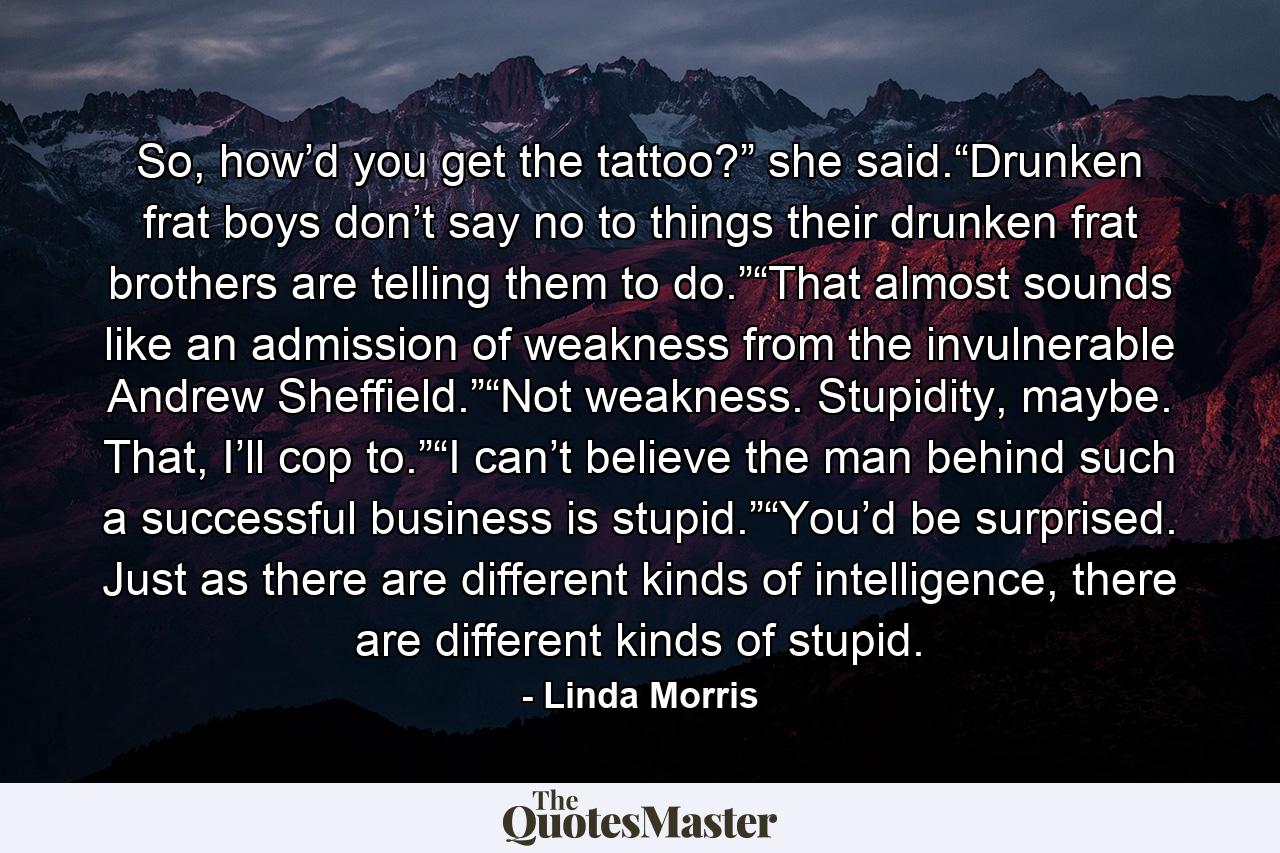 So, how’d you get the tattoo?” she said.“Drunken frat boys don’t say no to things their drunken frat brothers are telling them to do.”“That almost sounds like an admission of weakness from the invulnerable Andrew Sheffield.”“Not weakness. Stupidity, maybe. That, I’ll cop to.”“I can’t believe the man behind such a successful business is stupid.”“You’d be surprised. Just as there are different kinds of intelligence, there are different kinds of stupid. - Quote by Linda Morris