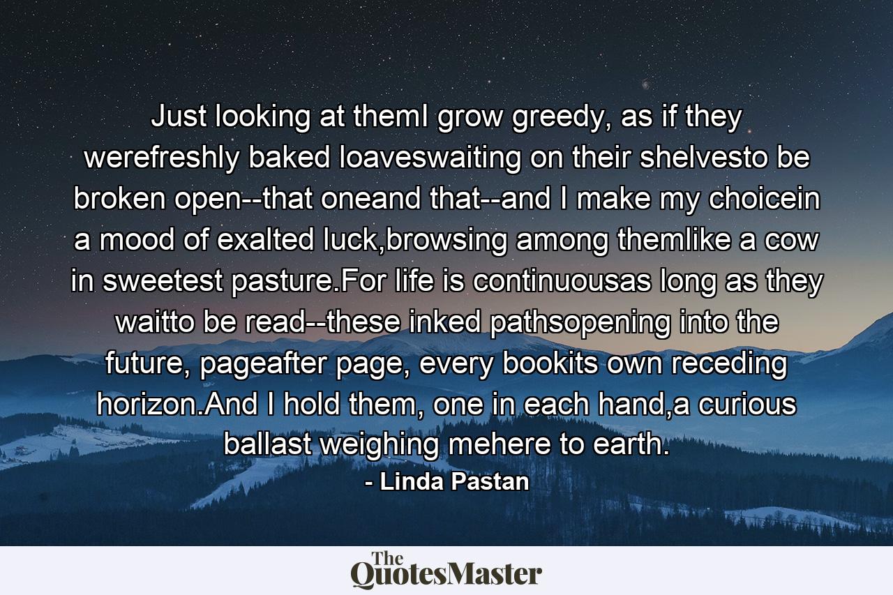 Just looking at themI grow greedy, as if they werefreshly baked loaveswaiting on their shelvesto be broken open--that oneand that--and I make my choicein a mood of exalted luck,browsing among themlike a cow in sweetest pasture.For life is continuousas long as they waitto be read--these inked pathsopening into the future, pageafter page, every bookits own receding horizon.And I hold them, one in each hand,a curious ballast weighing mehere to earth. - Quote by Linda Pastan