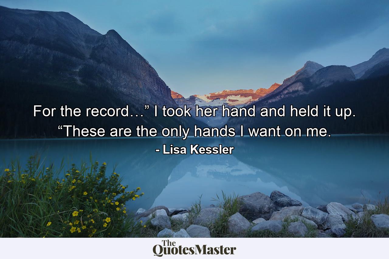 For the record…” I took her hand and held it up. “These are the only hands I want on me. - Quote by Lisa Kessler