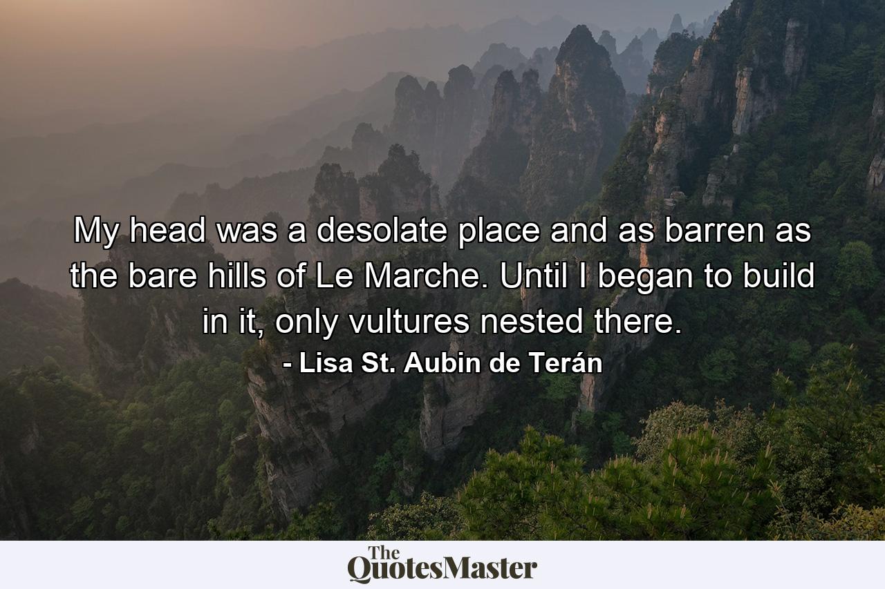 My head was a desolate place and as barren as the bare hills of Le Marche. Until I began to build in it, only vultures nested there. - Quote by Lisa St. Aubin de Terán