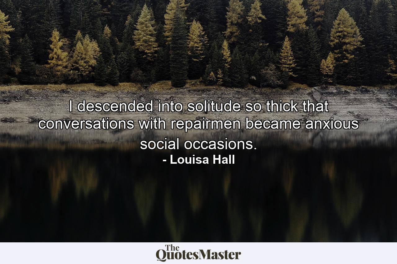 I descended into solitude so thick that conversations with repairmen became anxious social occasions. - Quote by Louisa Hall