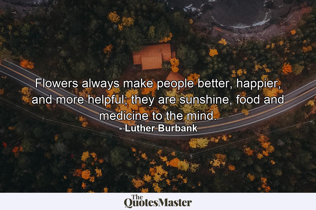 Flowers always make people better, happier, and more helpful; they are sunshine, food and medicine to the mind. - Quote by Luther Burbank