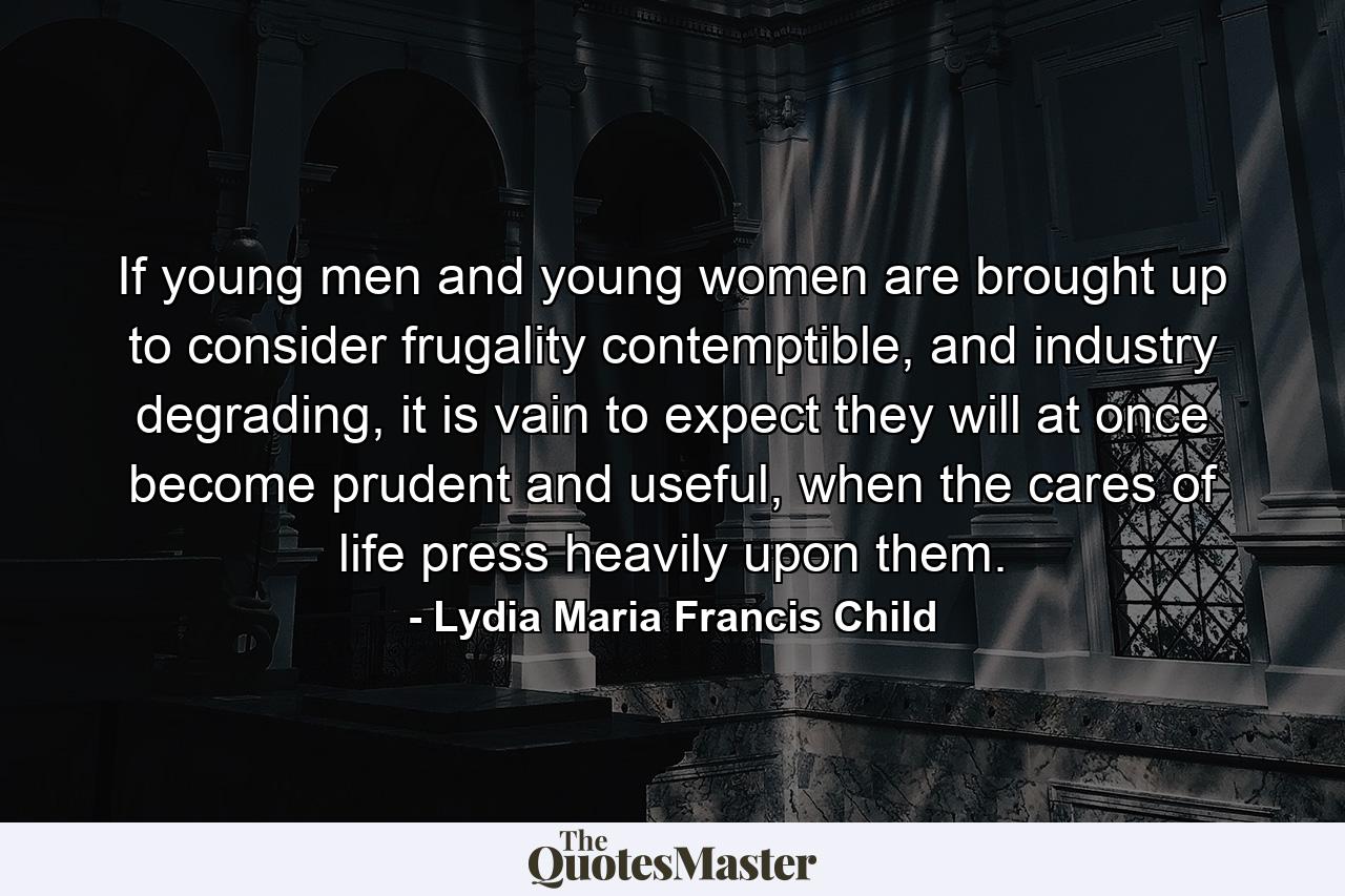 If young men and young women are brought up to consider frugality contemptible, and industry degrading, it is vain to expect they will at once become prudent and useful, when the cares of life press heavily upon them. - Quote by Lydia Maria Francis Child