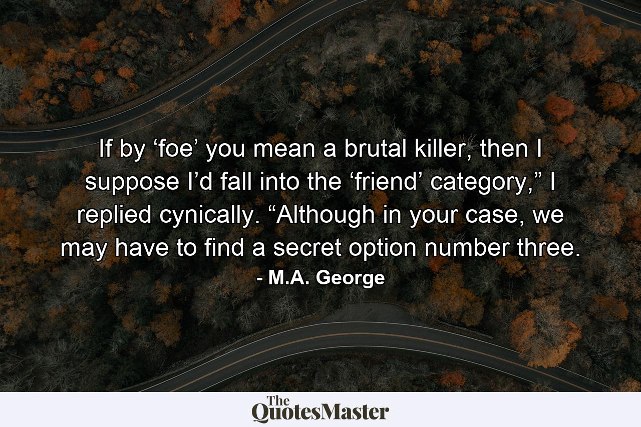 If by ‘foe’ you mean a brutal killer, then I suppose I’d fall into the ‘friend’ category,” I replied cynically. “Although in your case, we may have to find a secret option number three. - Quote by M.A. George