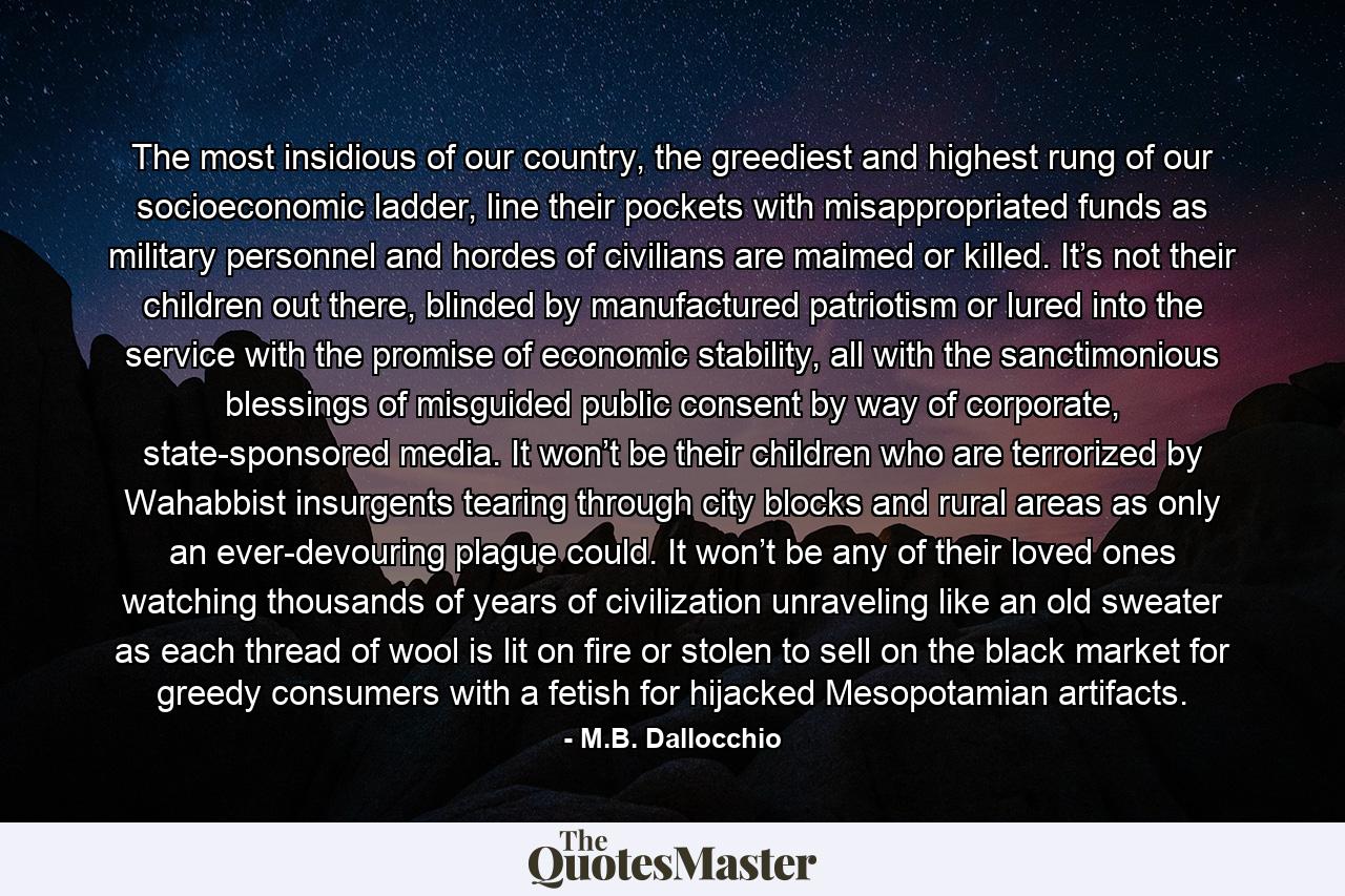 The most insidious of our country, the greediest and highest rung of our socioeconomic ladder, line their pockets with misappropriated funds as military personnel and hordes of civilians are maimed or killed. It’s not their children out there, blinded by manufactured patriotism or lured into the service with the promise of economic stability, all with the sanctimonious blessings of misguided public consent by way of corporate, state-sponsored media. It won’t be their children who are terrorized by Wahabbist insurgents tearing through city blocks and rural areas as only an ever-devouring plague could. It won’t be any of their loved ones watching thousands of years of civilization unraveling like an old sweater as each thread of wool is lit on fire or stolen to sell on the black market for greedy consumers with a fetish for hijacked Mesopotamian artifacts. - Quote by M.B. Dallocchio