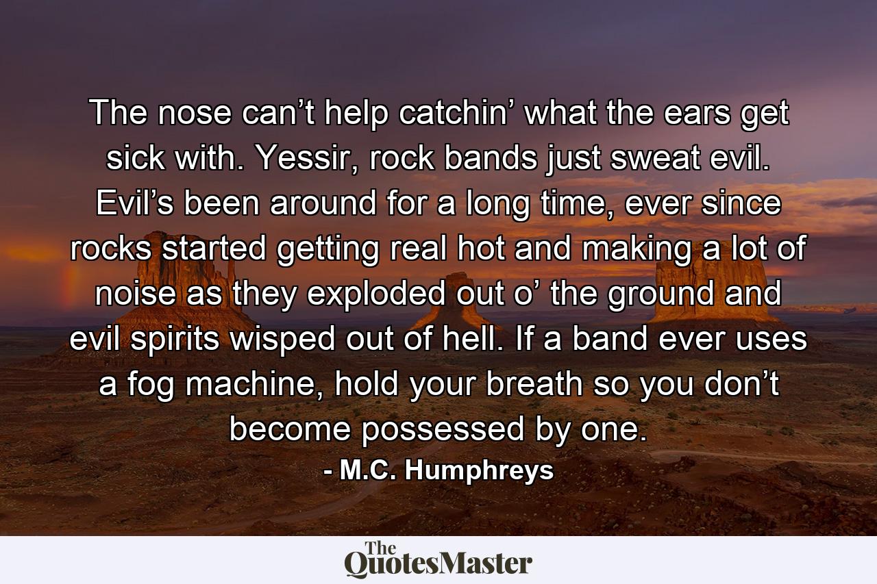 The nose can’t help catchin’ what the ears get sick with. Yessir, rock bands just sweat evil. Evil’s been around for a long time, ever since rocks started getting real hot and making a lot of noise as they exploded out o’ the ground and evil spirits wisped out of hell. If a band ever uses a fog machine, hold your breath so you don’t become possessed by one. - Quote by M.C. Humphreys