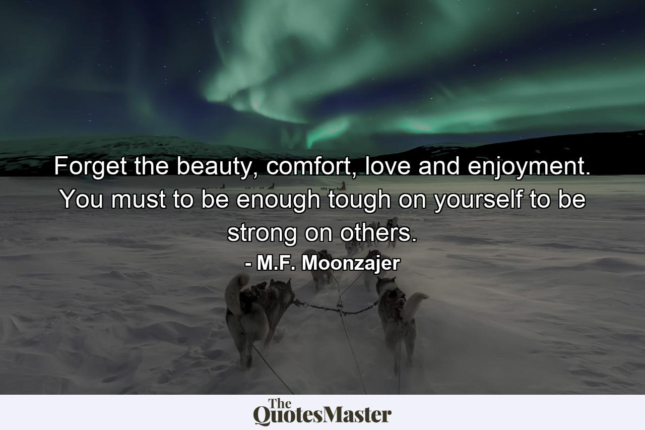 Forget the beauty, comfort, love and enjoyment. You must to be enough tough on yourself to be strong on others. - Quote by M.F. Moonzajer