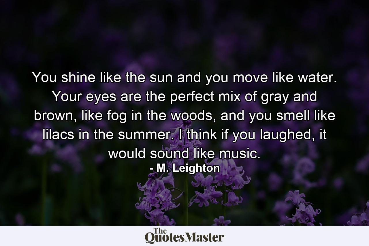 You shine like the sun and you move like water. Your eyes are the perfect mix of gray and brown, like fog in the woods, and you smell like lilacs in the summer. I think if you laughed, it would sound like music. - Quote by M. Leighton