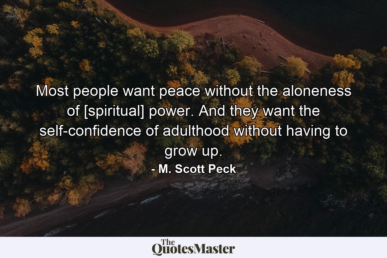 Most people want peace without the aloneness of [spiritual] power. And they want the self-confidence of adulthood without having to grow up. - Quote by M. Scott Peck