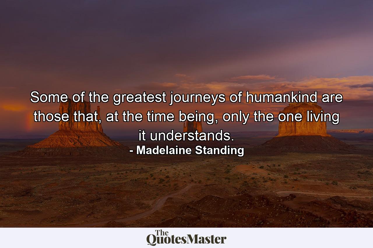 Some of the greatest journeys of humankind are those that, at the time being, only the one living it understands. - Quote by Madelaine Standing