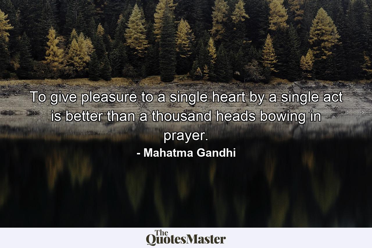 To give pleasure to a single heart by a single act is better than a thousand heads bowing in prayer. - Quote by Mahatma Gandhi