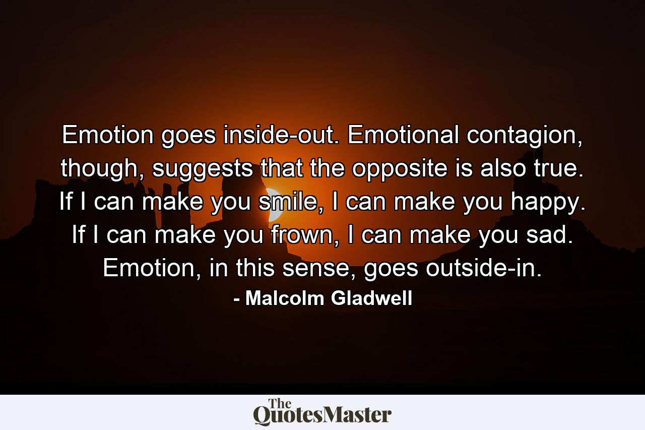 Emotion goes inside-out. Emotional contagion, though, suggests that the opposite is also true. If I can make you smile, I can make you happy. If I can make you frown, I can make you sad. Emotion, in this sense, goes outside-in. - Quote by Malcolm Gladwell