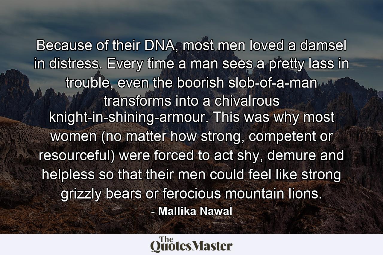 Because of their DNA, most men loved a damsel in distress. Every time a man sees a pretty lass in trouble, even the boorish slob-of-a-man transforms into a chivalrous knight-in-shining-armour. This was why most women (no matter how strong, competent or resourceful) were forced to act shy, demure and helpless so that their men could feel like strong grizzly bears or ferocious mountain lions. - Quote by Mallika Nawal