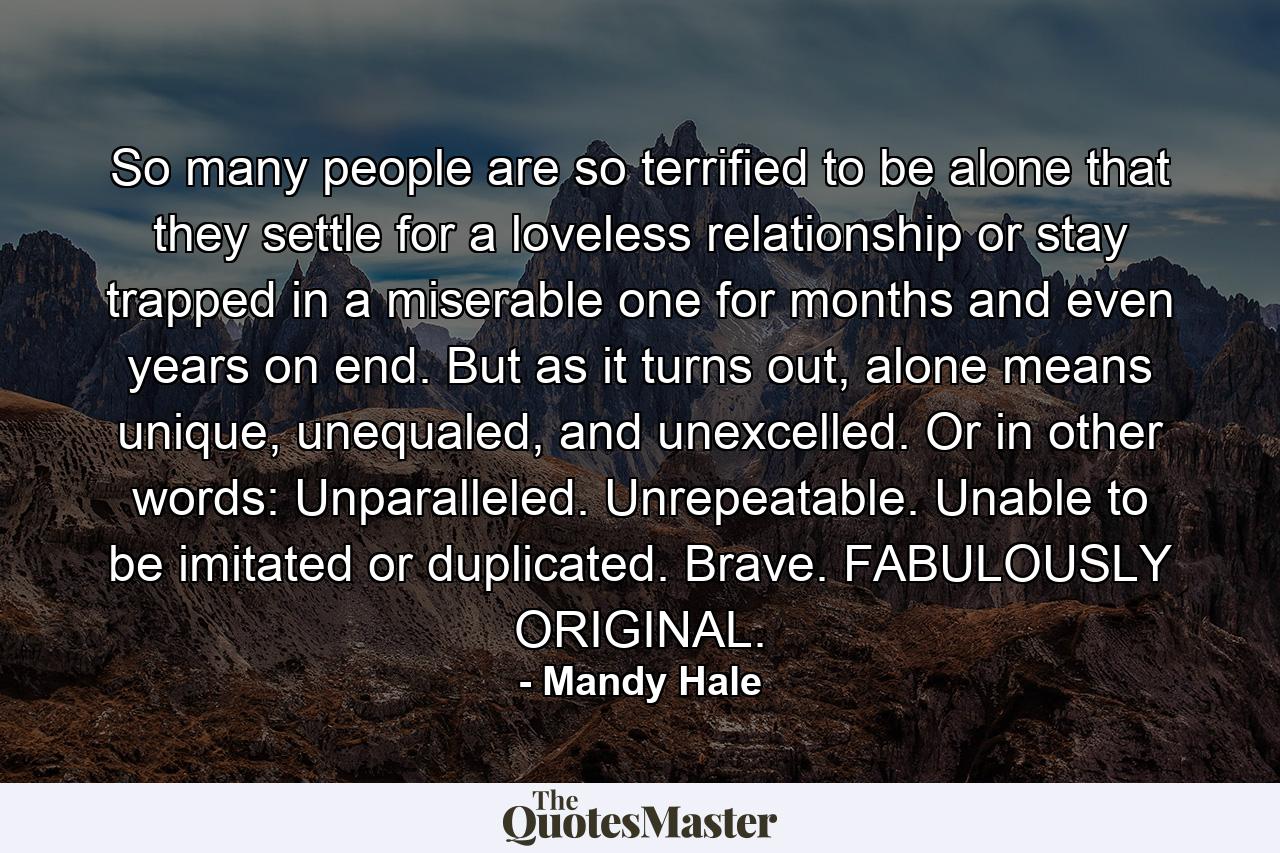 So many people are so terrified to be alone that they settle for a loveless relationship or stay trapped in a miserable one for months and even years on end. But as it turns out, alone means unique, unequaled, and unexcelled. Or in other words: Unparalleled. Unrepeatable. Unable to be imitated or duplicated. Brave. FABULOUSLY ORIGINAL. - Quote by Mandy Hale