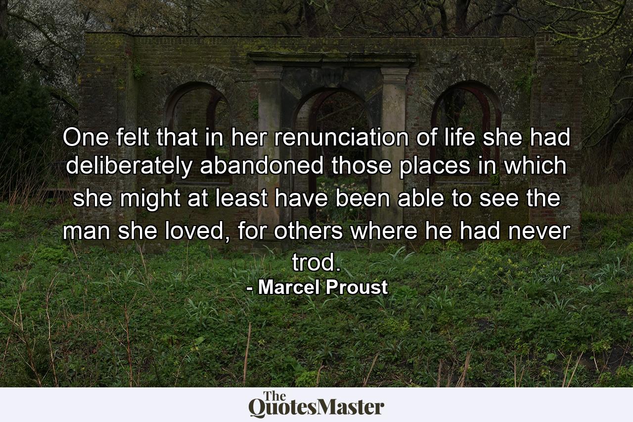 One felt that in her renunciation of life she had deliberately abandoned those places in which she might at least have been able to see the man she loved, for others where he had never trod. - Quote by Marcel Proust