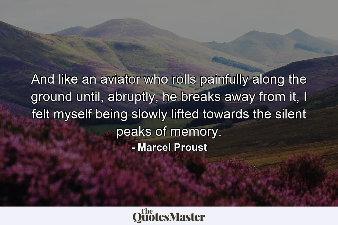 And like an aviator who rolls painfully along the ground until, abruptly, he breaks away from it, I felt myself being slowly lifted towards the silent peaks of memory. - Quote by Marcel Proust