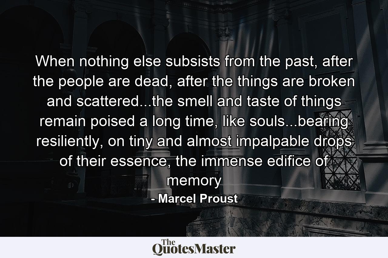 When nothing else subsists from the past, after the people are dead, after the things are broken and scattered...the smell and taste of things remain poised a long time, like souls...bearing resiliently, on tiny and almost impalpable drops of their essence, the immense edifice of memory - Quote by Marcel Proust